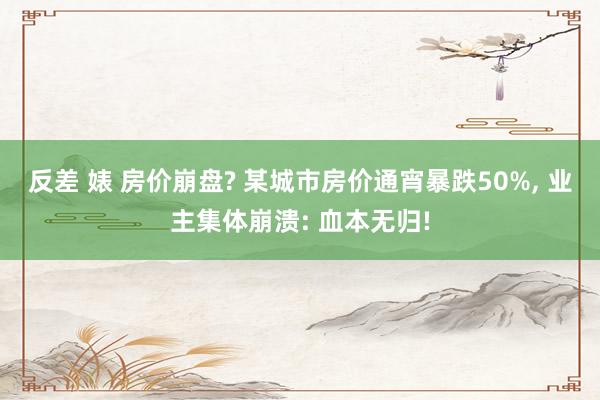 反差 婊 房价崩盘? 某城市房价通宵暴跌50%， 业主集体崩溃: 血本无归!