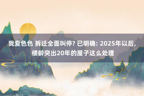 我爱色色 拆迁全面叫停? 已明确: 2025年以后， 楼龄突出20年的屋子这么处理