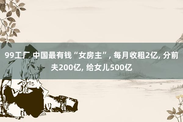 99工厂 中国最有钱“女房主”， 每月收租2亿， 分前夫200亿， 给女儿500亿
