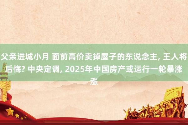 父亲进城小月 面前高价卖掉屋子的东说念主， 王人将后悔? 中央定调， 2025年中国房产或运行一轮暴涨