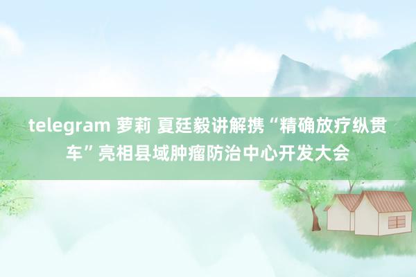 telegram 萝莉 夏廷毅讲解携“精确放疗纵贯车”亮相县域肿瘤防治中心开发大会