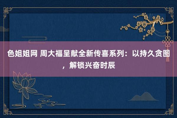 色姐姐网 周大福呈献全新传喜系列：以持久贪图，解锁兴奋时辰