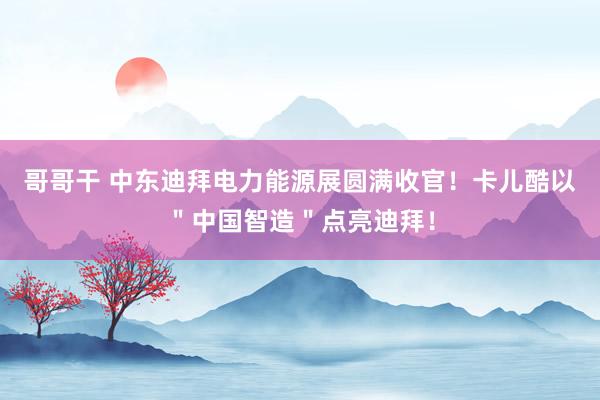 哥哥干 中东迪拜电力能源展圆满收官！卡儿酷以＂中国智造＂点亮迪拜！