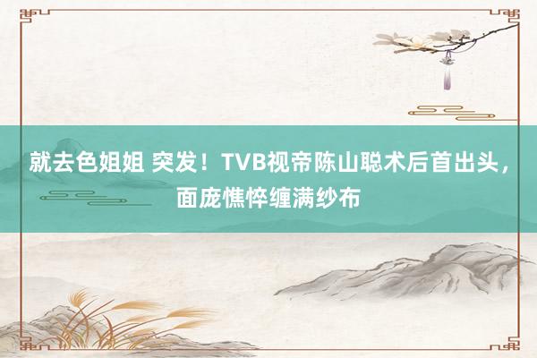 就去色姐姐 突发！TVB视帝陈山聪术后首出头，面庞憔悴缠满纱布