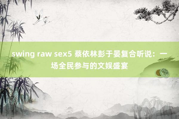 swing raw sex5 蔡依林彭于晏复合听说：一场全民参与的文娱盛宴