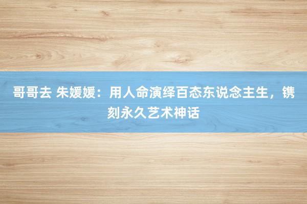 哥哥去 朱媛媛：用人命演绎百态东说念主生，镌刻永久艺术神话