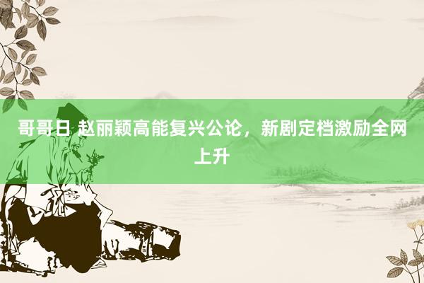 哥哥日 赵丽颖高能复兴公论，新剧定档激励全网上升