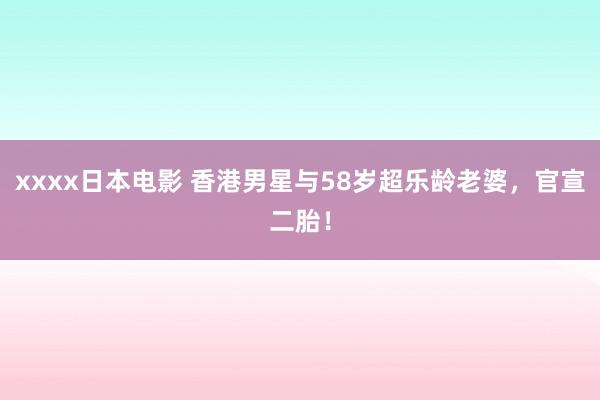 xxxx日本电影 香港男星与58岁超乐龄老婆，官宣二胎！