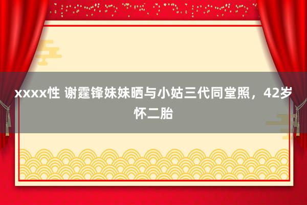xxxx性 谢霆锋妹妹晒与小姑三代同堂照，42岁怀二胎