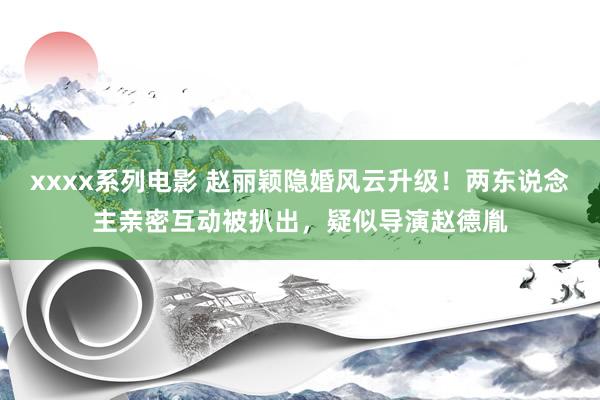 xxxx系列电影 赵丽颖隐婚风云升级！两东说念主亲密互动被扒出，疑似导演赵德胤