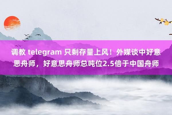 调教 telegram 只剩存量上风！外媒谈中好意思舟师，好意思舟师总吨位2.5倍于中国舟师