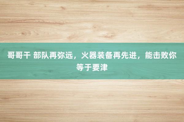 哥哥干 部队再弥远，火器装备再先进，能击败你等于要津