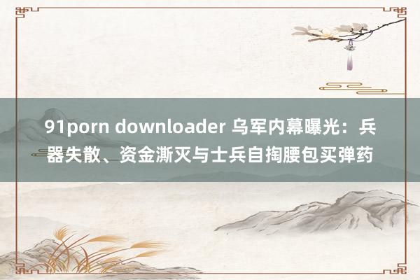 91porn downloader 乌军内幕曝光：兵器失散、资金澌灭与士兵自掏腰包买弹药