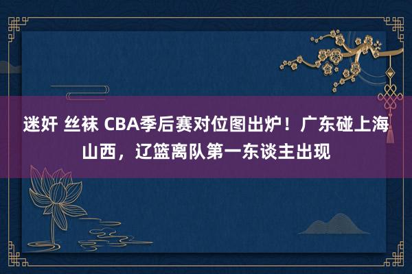 迷奸 丝袜 CBA季后赛对位图出炉！广东碰上海山西，辽篮离队第一东谈主出现