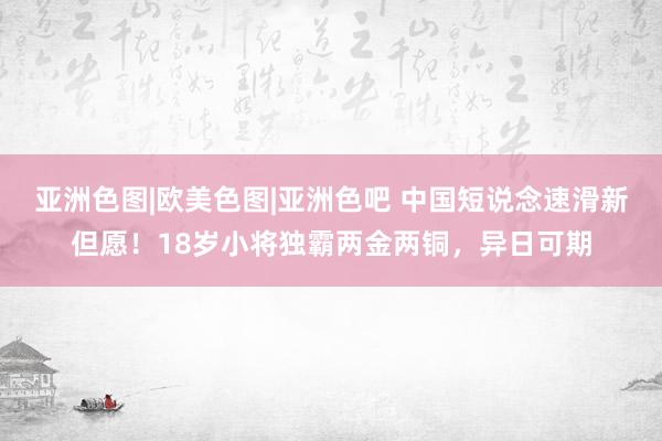 亚洲色图|欧美色图|亚洲色吧 中国短说念速滑新但愿！18岁小将独霸两金两铜，异日可期