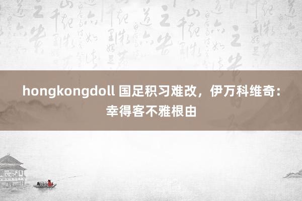 hongkongdoll 国足积习难改，伊万科维奇：幸得客不雅根由