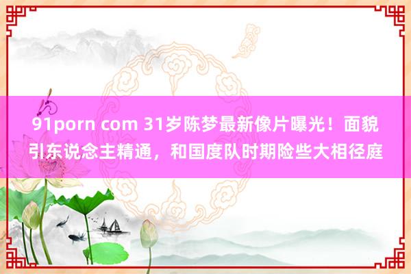 91porn com 31岁陈梦最新像片曝光！面貌引东说念主精通，和国度队时期险些大相径庭