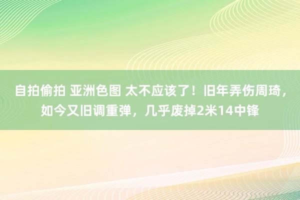 自拍偷拍 亚洲色图 太不应该了！旧年弄伤周琦，如今又旧调重弹，几乎废掉2米14中锋