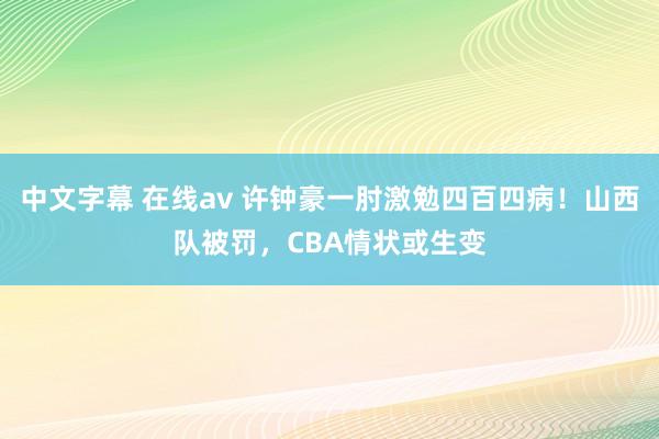 中文字幕 在线av 许钟豪一肘激勉四百四病！山西队被罚，CBA情状或生变