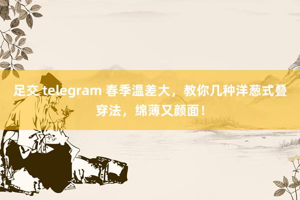 足交 telegram 春季温差大，教你几种洋葱式叠穿法，绵薄又颜面！
