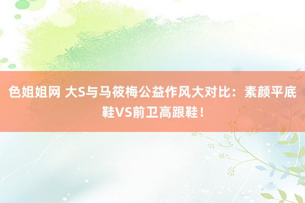 色姐姐网 大S与马筱梅公益作风大对比：素颜平底鞋VS前卫高跟鞋！