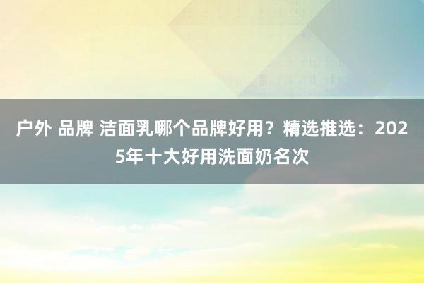 户外 品牌 洁面乳哪个品牌好用？精选推选：2025年十大好用洗面奶名次