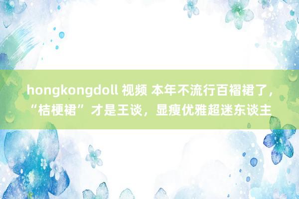 hongkongdoll 视频 本年不流行百褶裙了，“桔梗裙” 才是王谈，显瘦优雅超迷东谈主