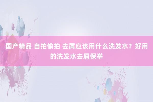 国产精品 自拍偷拍 去屑应该用什么洗发水？好用的洗发水去屑保举