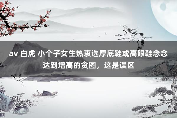 av 白虎 小个子女生热衷选厚底鞋或高跟鞋念念达到增高的贪图，这是误区