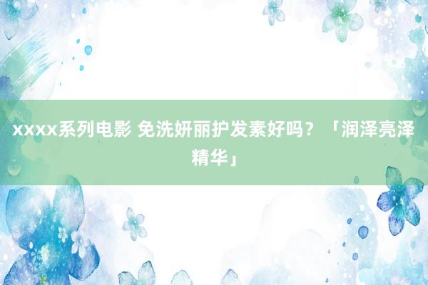 xxxx系列电影 免洗妍丽护发素好吗？「润泽亮泽精华」