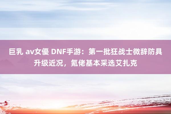 巨乳 av女優 DNF手游：第一批狂战士微辞防具升级近况，氪佬基本采选艾扎克