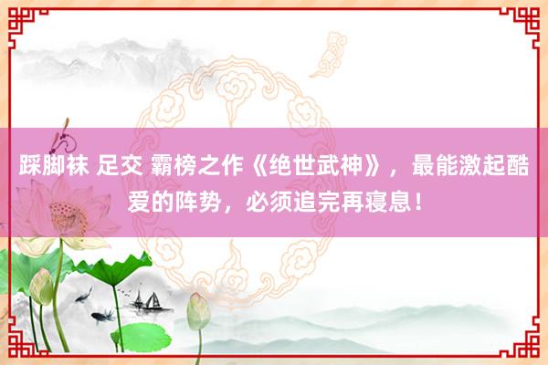 踩脚袜 足交 霸榜之作《绝世武神》，最能激起酷爱的阵势，必须追完再寝息！
