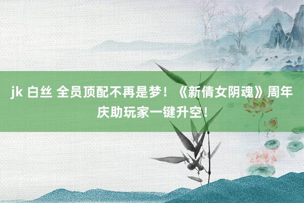 jk 白丝 全员顶配不再是梦！《新倩女阴魂》周年庆助玩家一键升空！