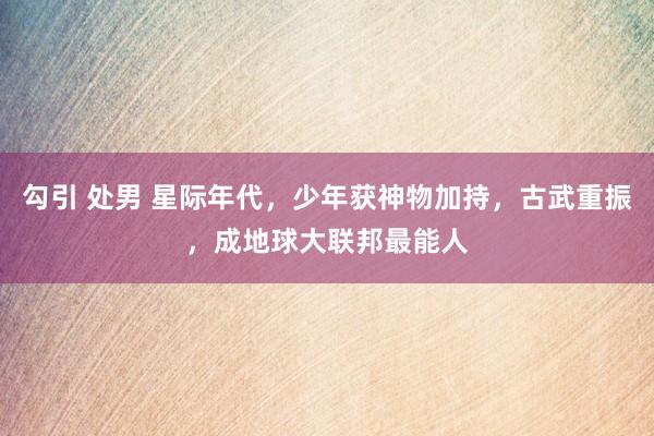 勾引 处男 星际年代，少年获神物加持，古武重振，成地球大联邦最能人