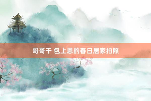 哥哥干 包上恩的春日居家拍照