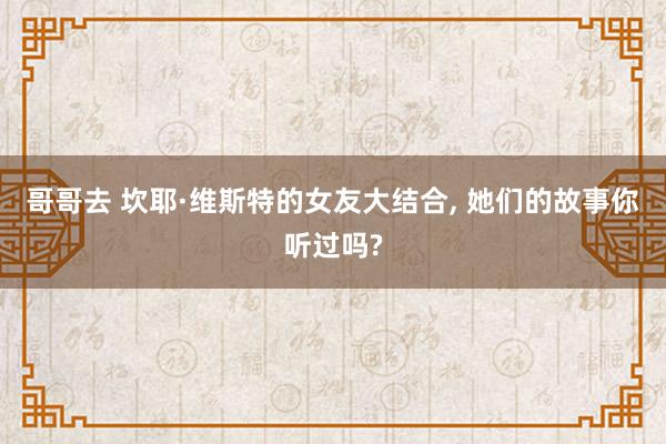 哥哥去 坎耶·维斯特的女友大结合， 她们的故事你听过吗?