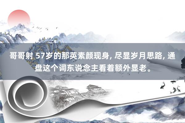 哥哥射 57岁的那英素颜现身， 尽显岁月思路， 通盘这个词东说念主看着额外显老。