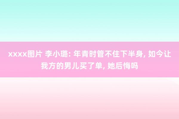 xxxx图片 李小璐: 年青时管不住下半身， 如今让我方的男儿买了单， 她后悔吗