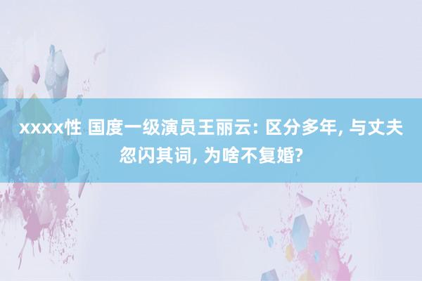 xxxx性 国度一级演员王丽云: 区分多年， 与丈夫忽闪其词， 为啥不复婚?