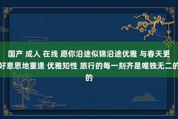 国产 成人 在线 愿你沿途似锦沿途优雅 与春天更好意思地重逢 优雅知性 旅行的每一刻齐是唯独无二的