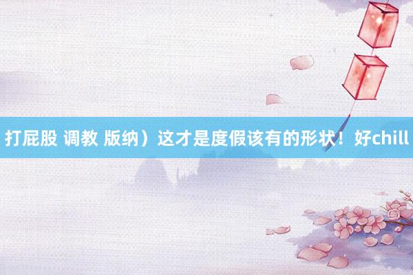 打屁股 调教 版纳）这才是度假该有的形状！好chill
