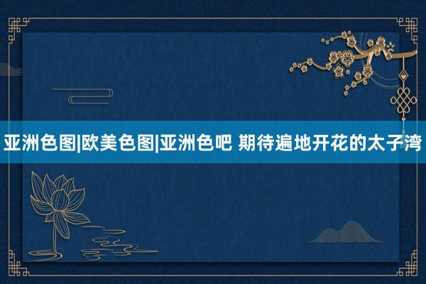 亚洲色图|欧美色图|亚洲色吧 期待遍地开花的太子湾