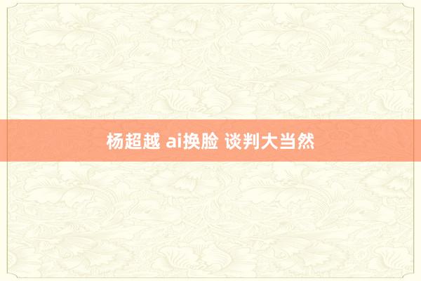 杨超越 ai换脸 谈判大当然