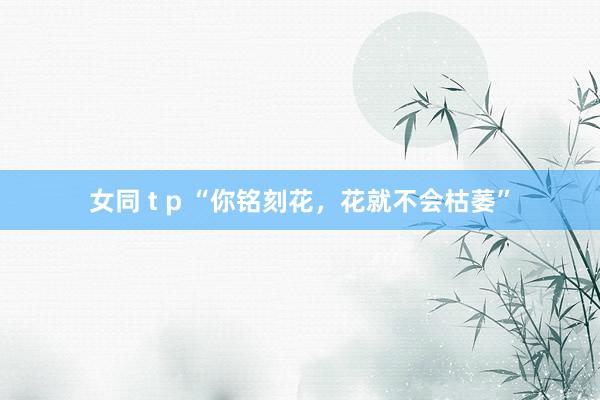 女同 t p “你铭刻花，花就不会枯萎”