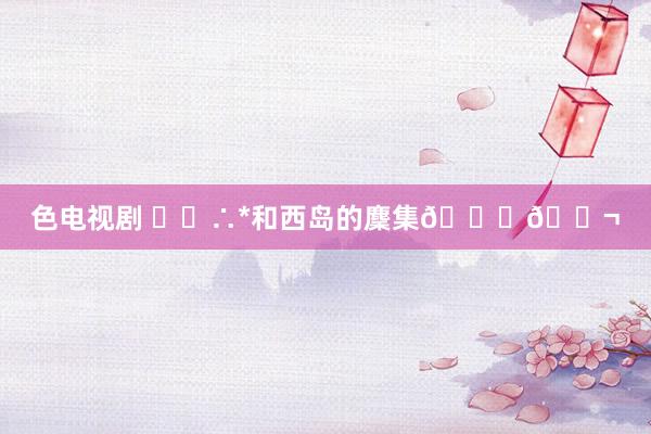 色电视剧 ･◦∴*和西岛的麇集🐚🐬