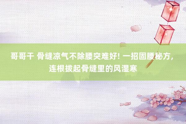 哥哥干 骨缝凉气不除腰突难好! 一招固腰秘方， 连根拔起骨缝里的风湿寒