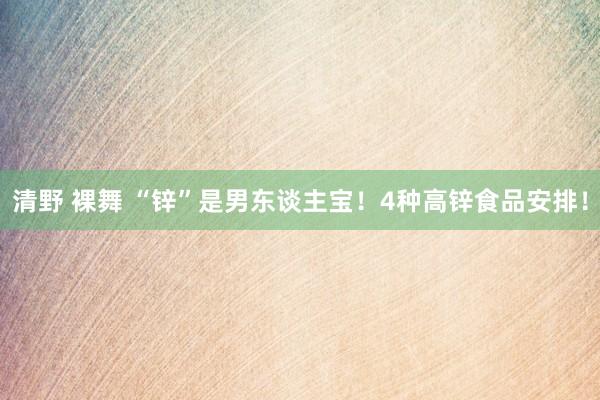 清野 裸舞 “锌”是男东谈主宝！4种高锌食品安排！