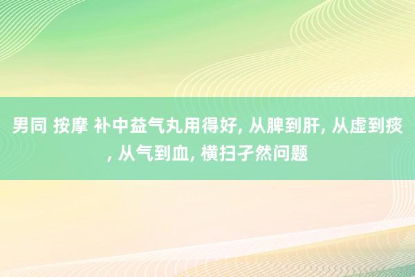 男同 按摩 补中益气丸用得好， 从脾到肝， 从虚到痰， 从气到血， 横扫孑然问题
