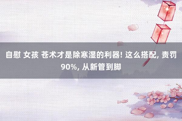 自慰 女孩 苍术才是除寒湿的利器! 这么搭配， 责罚90%， 从新管到脚