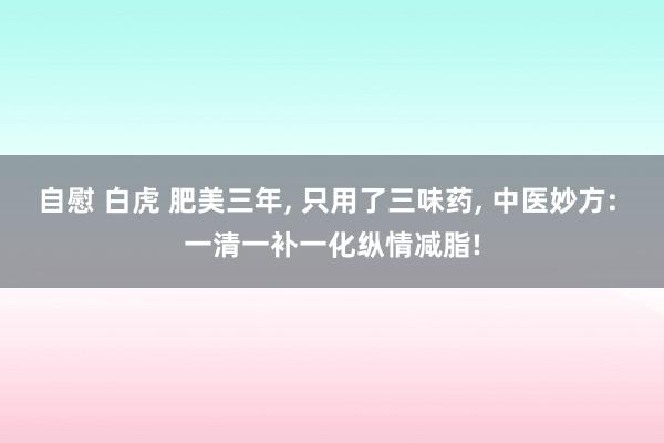 自慰 白虎 肥美三年， 只用了三味药， 中医妙方: 一清一补一化纵情减脂!